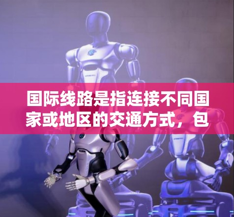 国际线路是指连接不同国家或地区的交通方式，包括航班、火车、飞机、公路、铁路、航空、物流等。以下是一些常见的国际线路及其特点