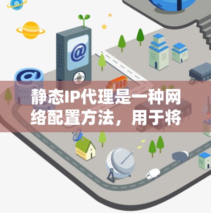 静态IP代理是一种网络配置方法，用于将请求从一个固定（静态）IP地址转发到目标设备或服务器。与动态IP代理不同，静态IP代理不会根据需求动态分配IP地址，而是始终将请求转发到指定的IP地址