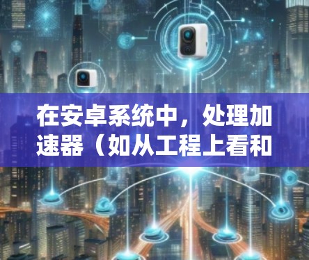在安卓系统中，处理加速器（如从工程上看和从用户空间看）可以通过不同的方式配置和优化，以提升应用性能。以下是针对不同安卓版本的加速器配置和优化步骤