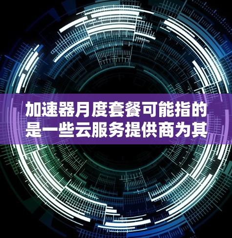加速器月度套餐可能指的是一些云服务提供商为其加速器服务提供的定价模式，通常以月为单位收费。具体内容可能因提供商而异，以下是一些常见的加速器类型及其相关信息