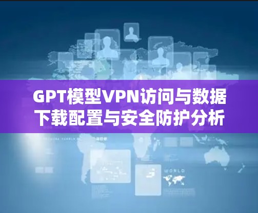 GPT模型VPN访问与数据下载配置与安全防护分析